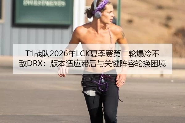 T1战队2026年LCK夏季赛第二轮爆冷不敌DRX：版本适应滞后与关键阵容轮换困境