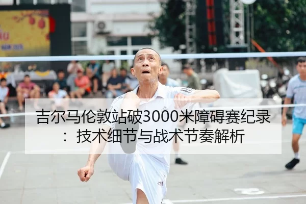 吉尔马伦敦站破3000米障碍赛纪录：技术细节与战术节奏解析